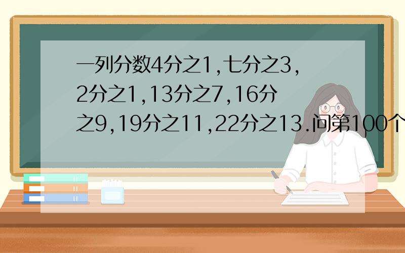 一列分数4分之1,七分之3,2分之1,13分之7,16分之9,19分之11,22分之13.问第100个分数是多少?