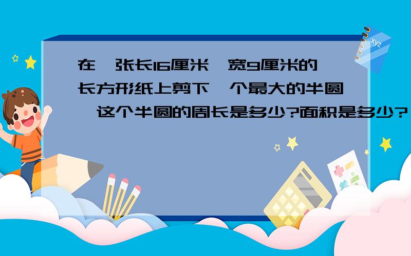 在一张长16厘米,宽9厘米的长方形纸上剪下一个最大的半圆,这个半圆的周长是多少?面积是多少?