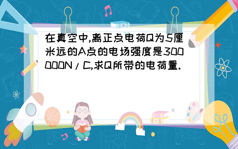 在真空中,离正点电荷Q为5厘米远的A点的电场强度是300000N/C,求Q所带的电荷量.