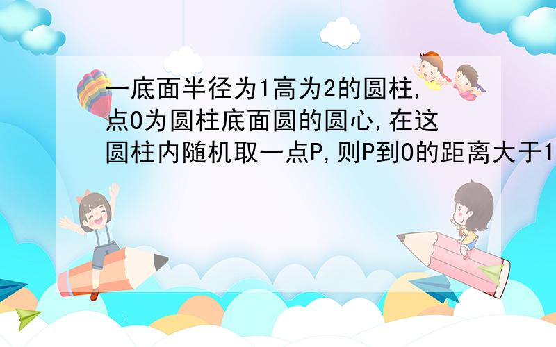 一底面半径为1高为2的圆柱,点O为圆柱底面圆的圆心,在这圆柱内随机取一点P,则P到O的距离大于1的概率为