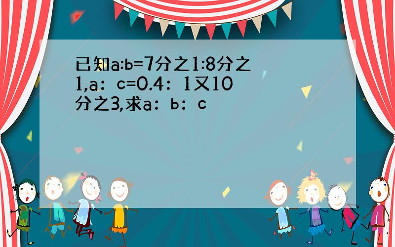 已知a:b=7分之1:8分之1,a：c=0.4：1又10分之3,求a：b：c