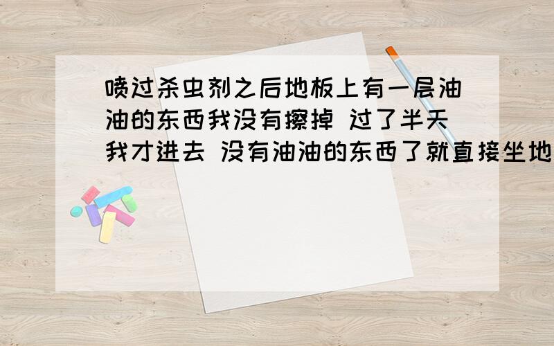 喷过杀虫剂之后地板上有一层油油的东西我没有擦掉 过了半天我才进去 没有油油的东西了就直接坐地上了 要不要紧啊当然还是有一