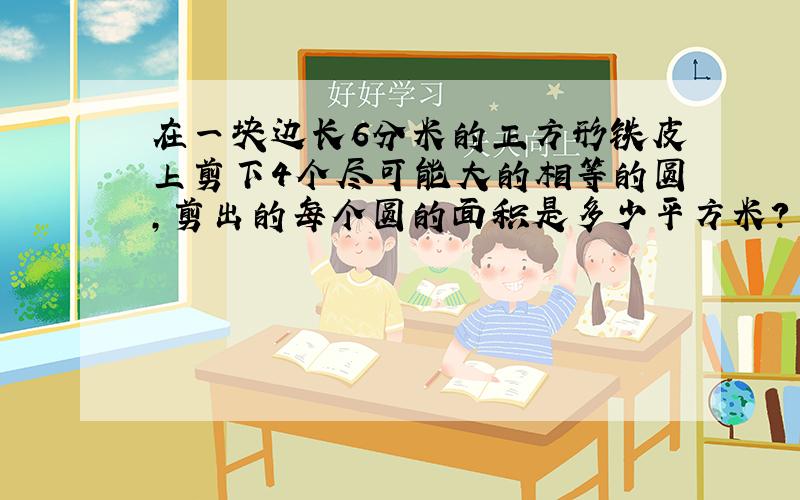 在一块边长6分米的正方形铁皮上剪下4个尽可能大的相等的圆,剪出的每个圆的面积是多少平方米?