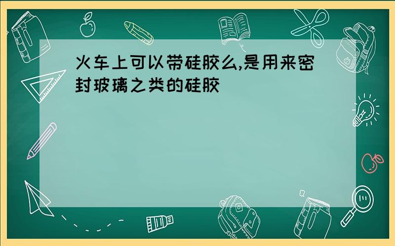 火车上可以带硅胶么,是用来密封玻璃之类的硅胶