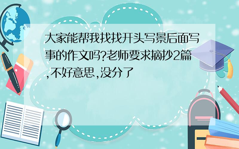 大家能帮我找找开头写景后面写事的作文吗?老师要求摘抄2篇,不好意思,没分了