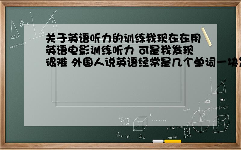 关于英语听力的训练我现在在用英语电影训练听力 可是我发现很难 外国人说英语经常是几个单词一块发出音 几句话连在一起没几下