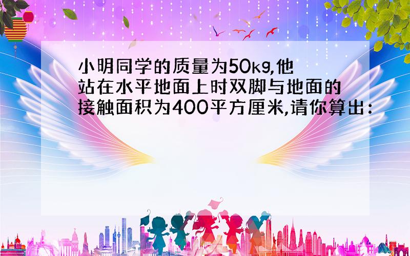 小明同学的质量为50kg,他站在水平地面上时双脚与地面的接触面积为400平方厘米,请你算出：