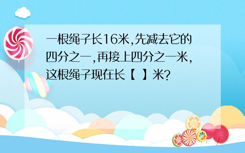 一根绳子长16米,先减去它的四分之一,再接上四分之一米,这根绳子现在长【 】米?