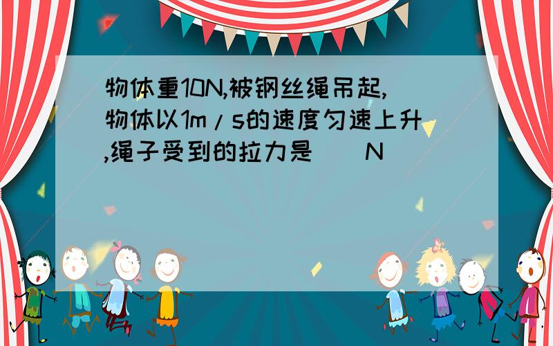 物体重10N,被钢丝绳吊起,物体以1m/s的速度匀速上升,绳子受到的拉力是__N