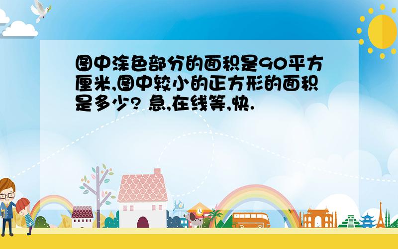 图中涂色部分的面积是90平方厘米,图中较小的正方形的面积是多少? 急,在线等,快.