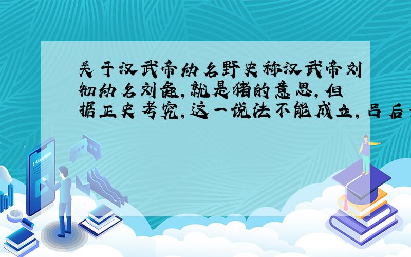 关于汉武帝幼名野史称汉武帝刘彻幼名刘彘,就是猪的意思,但据正史考究,这一说法不能成立,吕后当朝时杀异己做为人彘,后人对彘