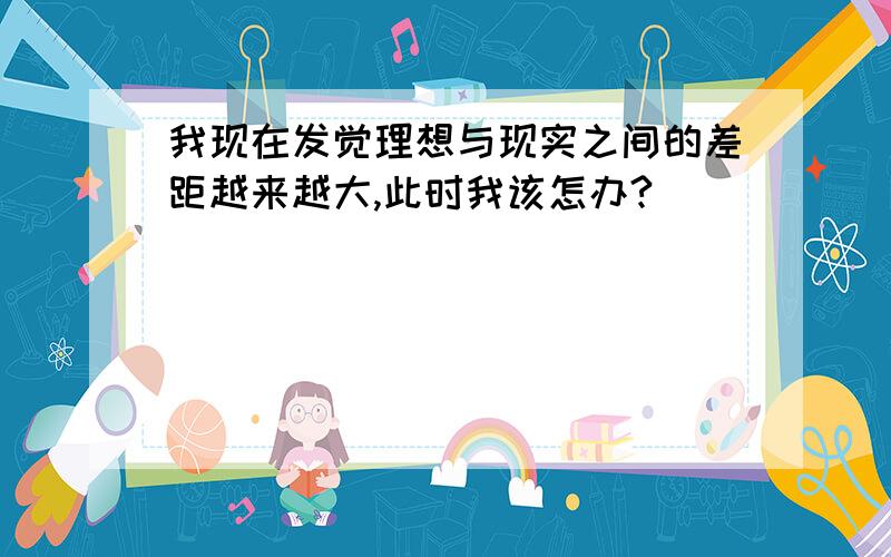 我现在发觉理想与现实之间的差距越来越大,此时我该怎办?