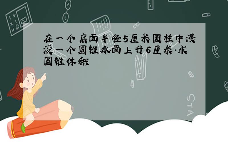 在一个底面半径5厘米圆柱中浸没一个圆锥水面上升6厘米.求圆锥体积