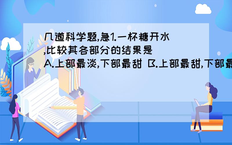 几道科学题,急1.一杯糖开水,比较其各部分的结果是（ ）A.上部最淡,下部最甜 B.上部最甜,下部最淡C.中部比上部甜,