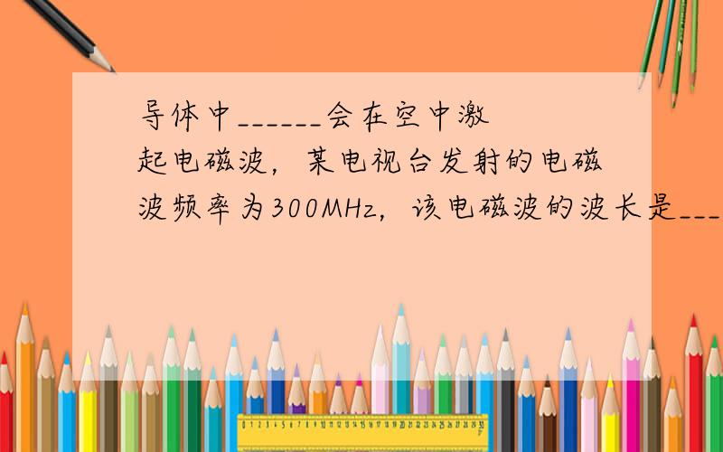 导体中______会在空中激起电磁波，某电视台发射的电磁波频率为300MHz，该电磁波的波长是______米．