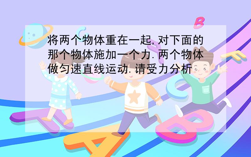 将两个物体重在一起,对下面的那个物体施加一个力.两个物体做匀速直线运动.请受力分析