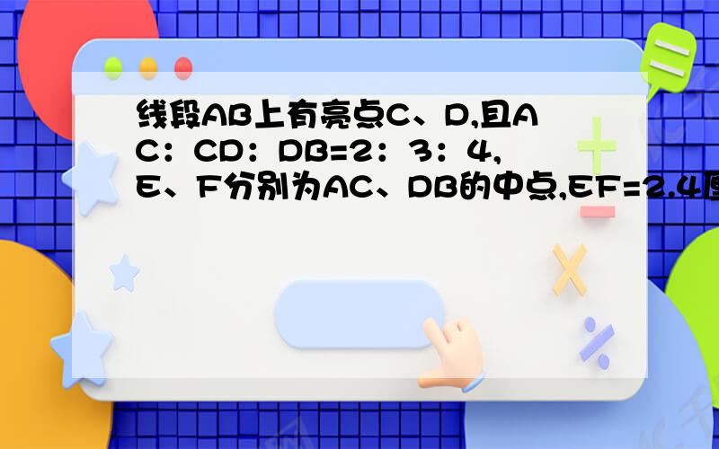 线段AB上有亮点C、D,且AC：CD：DB=2：3：4,E、F分别为AC、DB的中点,EF=2.4厘米,求AB的长度