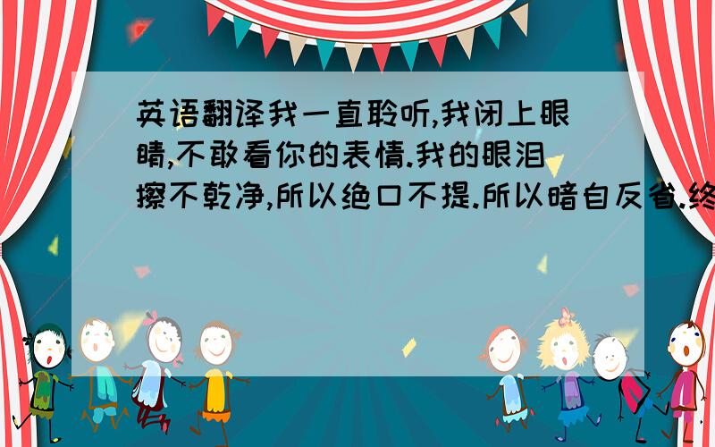 英语翻译我一直聆听,我闭上眼睛,不敢看你的表情.我的眼泪擦不乾净,所以绝口不提.所以暗自反省.终於,我挣脱了爱情.把爱,