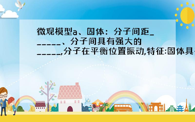 微观模型a、固体：分子间距______、分子间具有强大的_____,分子在平衡位置振动,特征:固体具有一定的____和_