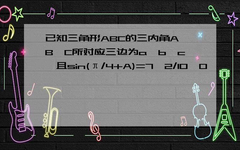 已知三角形ABC的三内角A,B,C所对应三边为a,b,c,且sin(π/4+A)=7√2/10,0