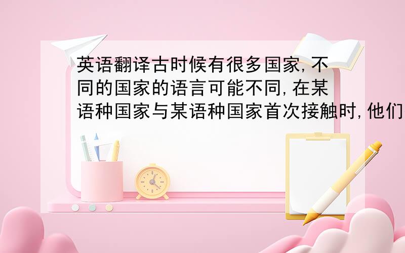 英语翻译古时候有很多国家,不同的国家的语言可能不同,在某语种国家与某语种国家首次接触时,他们彼此到不会各自的语言,那么,