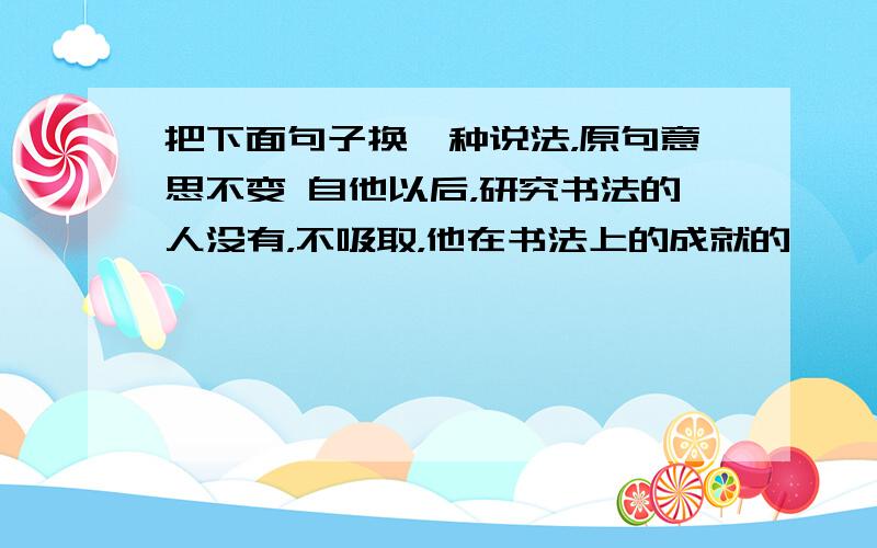 把下面句子换一种说法，原句意思不变 自他以后，研究书法的人没有，不吸取，他在书法上的成就的