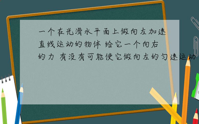 一个在光滑水平面上做向左加速直线运动的物体 给它一个向右的力 有没有可能使它做向左的匀速运动 为什么