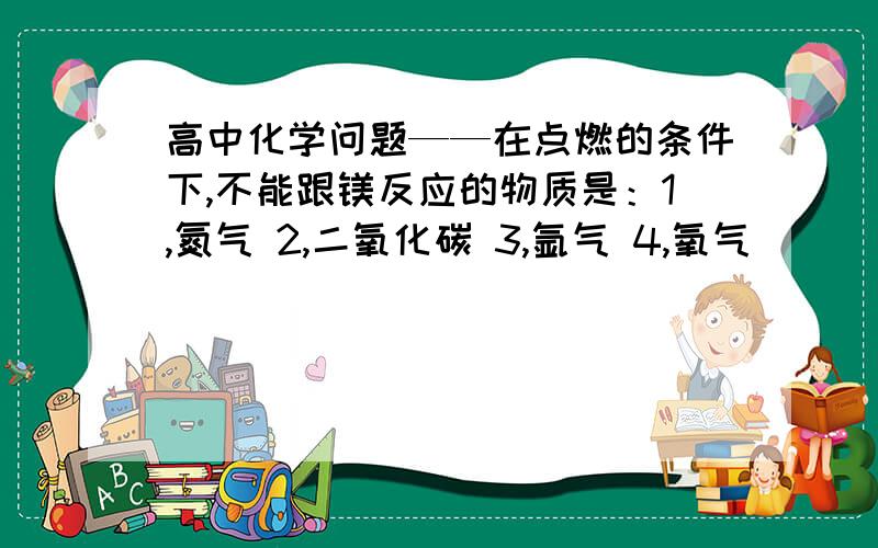 高中化学问题——在点燃的条件下,不能跟镁反应的物质是：1,氮气 2,二氧化碳 3,氩气 4,氧气