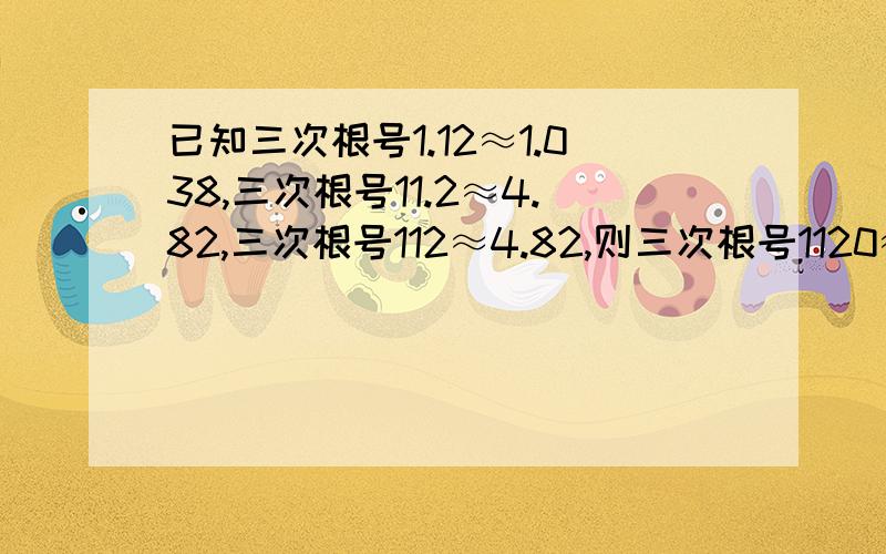 已知三次根号1.12≈1.038,三次根号11.2≈4.82,三次根号112≈4.82,则三次根号1120≈()