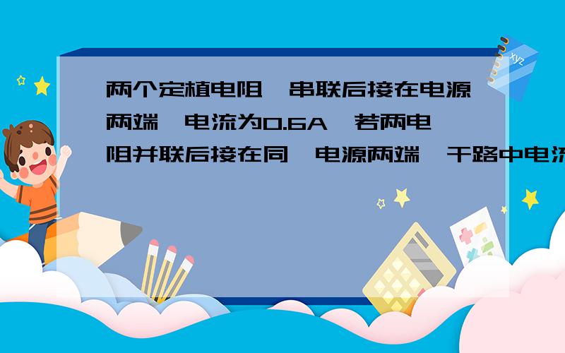 两个定植电阻,串联后接在电源两端,电流为0.6A,若两电阻并联后接在同一电源两端,干路中电流至少为