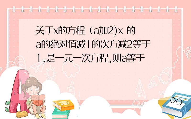 关于x的方程（a加2)x 的a的绝对值减1的次方减2等于1,是一元一次方程,则a等于