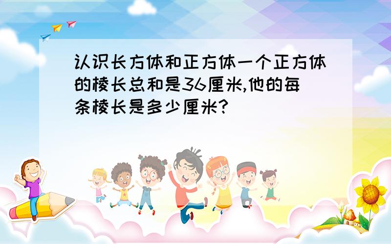 认识长方体和正方体一个正方体的棱长总和是36厘米,他的每条棱长是多少厘米?