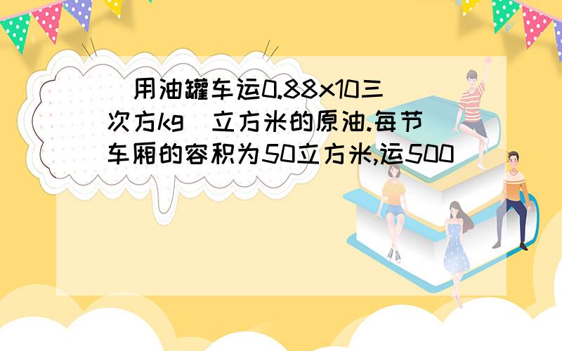 ＂用油罐车运0.88x10三次方kg｜立方米的原油.每节车厢的容积为50立方米,运500