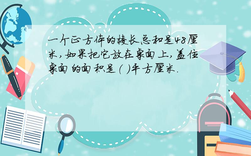 一个正方体的棱长总和是48厘米,如果把它放在桌面上,盖住桌面的面积是（ ）平方厘米.