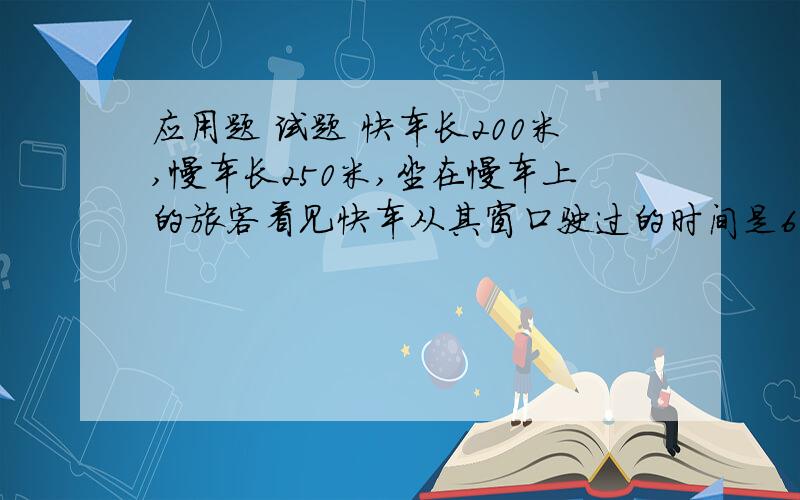 应用题 试题 快车长200米,慢车长250米,坐在慢车上的旅客看见快车从其窗口驶过的时间是6秒钟,则坐在快车上