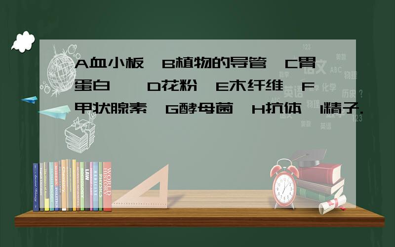 A血小板,B植物的导管,C胃蛋白酶,D花粉,E木纤维,F甲状腺素,G酵母菌,H抗体,I精子.