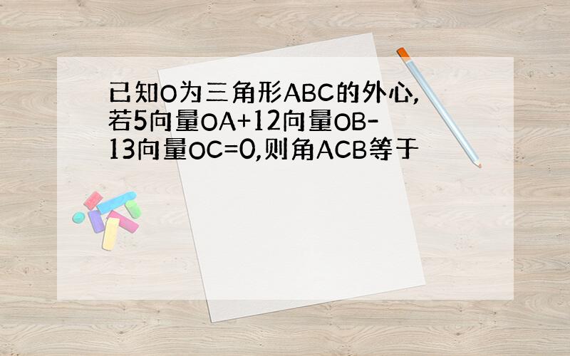 已知O为三角形ABC的外心,若5向量OA+12向量OB-13向量OC=0,则角ACB等于