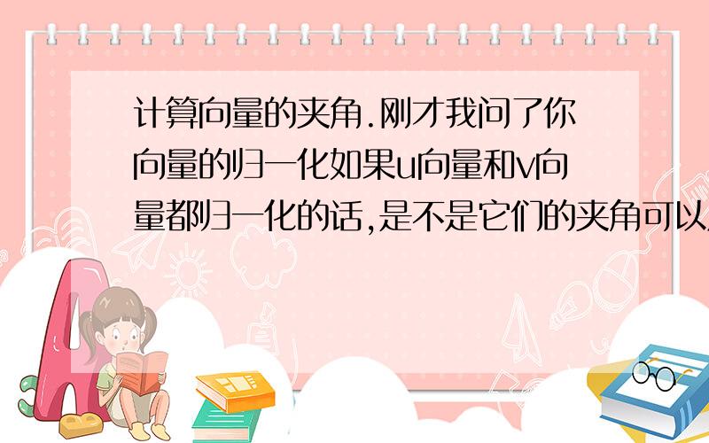 计算向量的夹角.刚才我问了你向量的归一化如果u向量和v向量都归一化的话,是不是它们的夹角可以用cos(u/v) = u*