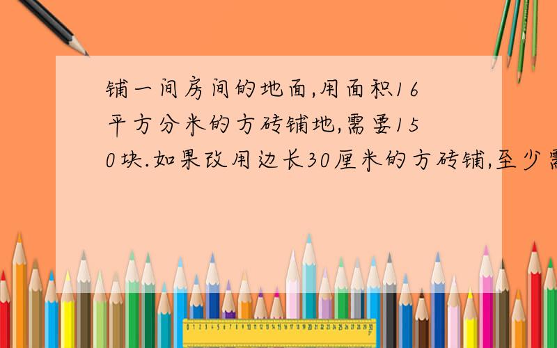 铺一间房间的地面,用面积16平方分米的方砖铺地,需要150块.如果改用边长30厘米的方砖铺,至少需要多少块?