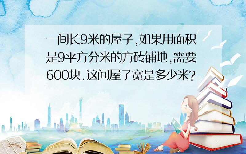 一间长9米的屋子,如果用面积是9平方分米的方砖铺地,需要600块.这间屋子宽是多少米?