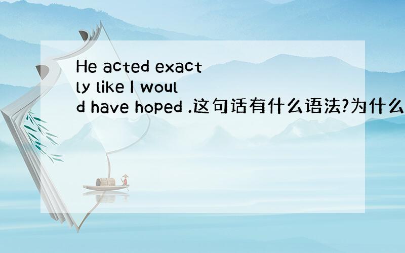 He acted exactly like I would have hoped .这句话有什么语法?为什么hope要加