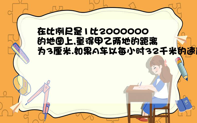 在比例尺是1比2000000的地图上,量得甲乙两地的距离为3厘米.如果A车以每小时32千米的速度从甲地出发,B车以每小时