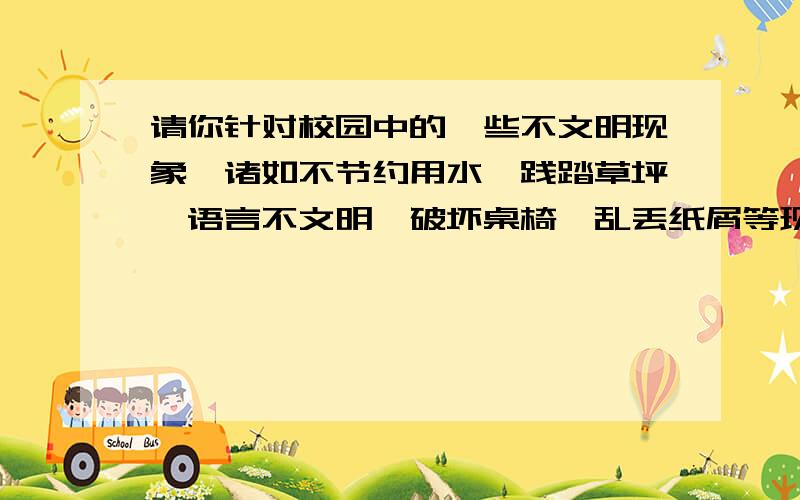 请你针对校园中的一些不文明现象,诸如不节约用水、践踏草坪、语言不文明、破坏桌椅、乱丢纸屑等现象,拟