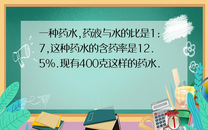 一种药水,药液与水的比是1:7,这种药水的含药率是12.5%.现有400克这样的药水.