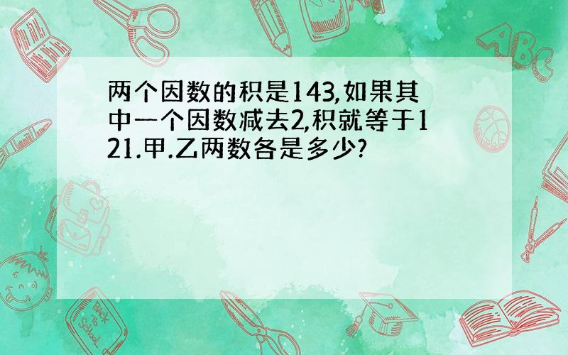 两个因数的积是143,如果其中一个因数减去2,积就等于121.甲.乙两数各是多少?