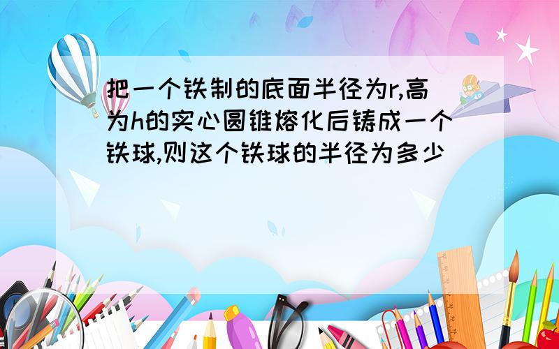 把一个铁制的底面半径为r,高为h的实心圆锥熔化后铸成一个铁球,则这个铁球的半径为多少