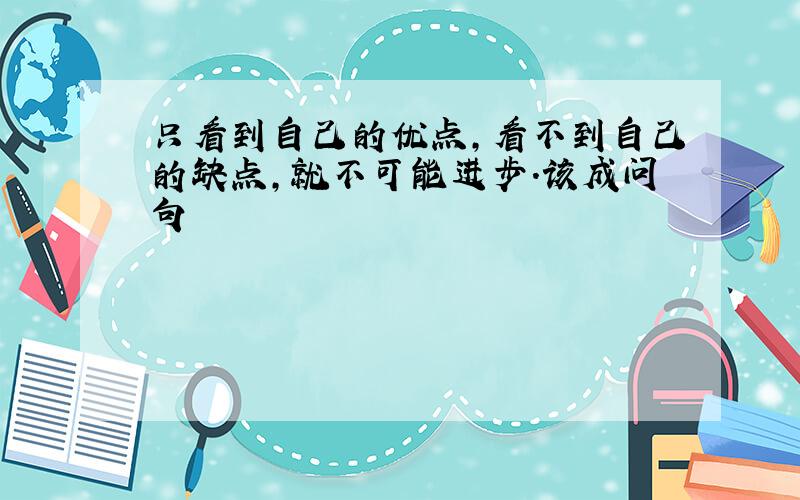 只看到自己的优点,看不到自己的缺点,就不可能进步．该成问句