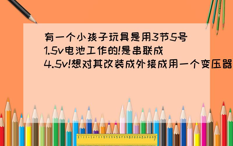 有一个小孩子玩具是用3节5号1.5v电池工作的!是串联成4.5v!想对其改装成外接成用一个变压器供电!用一个诺基亚充电器