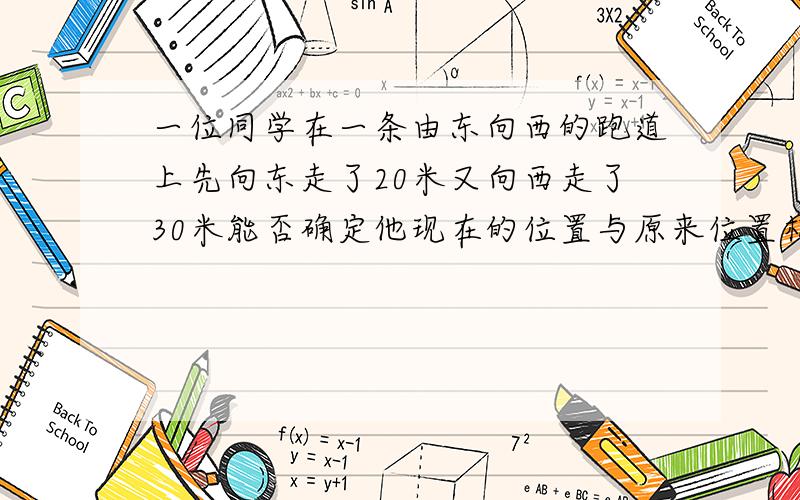 一位同学在一条由东向西的跑道上先向东走了20米又向西走了30米能否确定他现在的位置与原来位置相距多少米