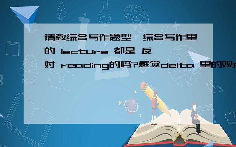 请教综合写作题型,综合写作里的 lecture 都是 反对 reading的吗?感觉delta 里的观点相似的多,而且挺